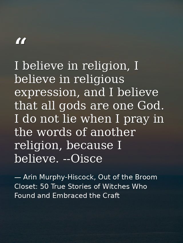 I believe in religion, I believe in religious expression, and I believe that all gods are one God. I do not lie when I p — Arin Murphy-Hiscock, Out of the Broom Closet: 50 True Stories of Witches Who Found and Embraced the Craft