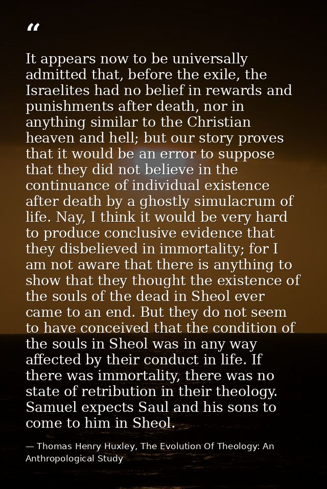 It appears now to be universally admitted that, before the exile, the Israelites had no belief in rewards and punishment — Thomas Henry Huxley, The Evolution Of Theology: An Anthropological Study