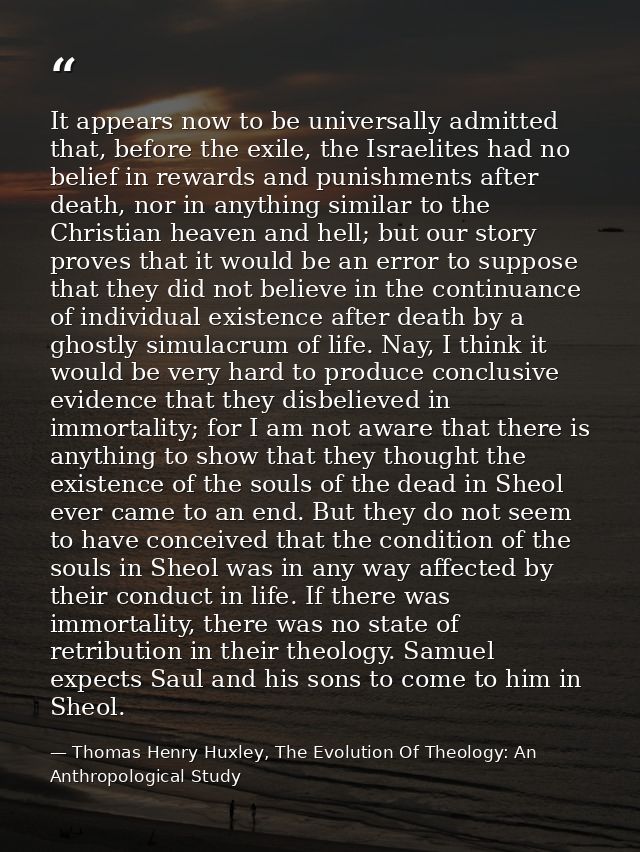 It appears now to be universally admitted that, before the exile, the Israelites had no belief in rewards and punishment — Thomas Henry Huxley, The Evolution Of Theology: An Anthropological Study