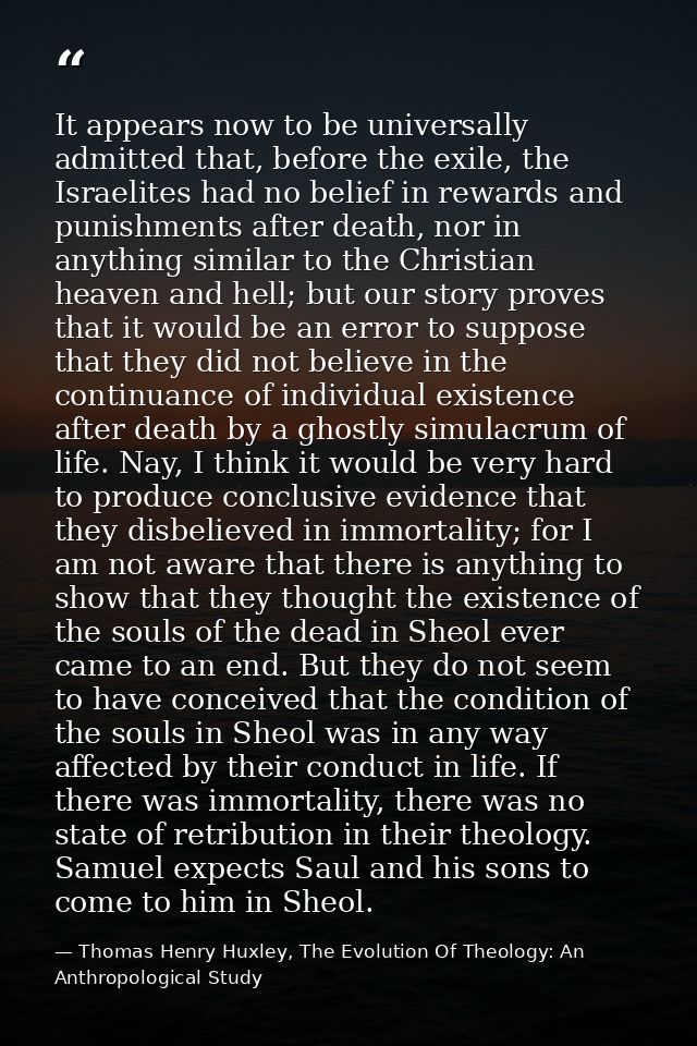 It appears now to be universally admitted that, before the exile, the Israelites had no belief in rewards and punishment — Thomas Henry Huxley, The Evolution Of Theology: An Anthropological Study