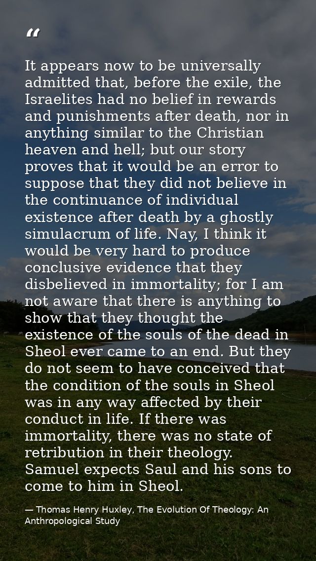 It appears now to be universally admitted that, before the exile, the Israelites had no belief in rewards and punishment — Thomas Henry Huxley, The Evolution Of Theology: An Anthropological Study