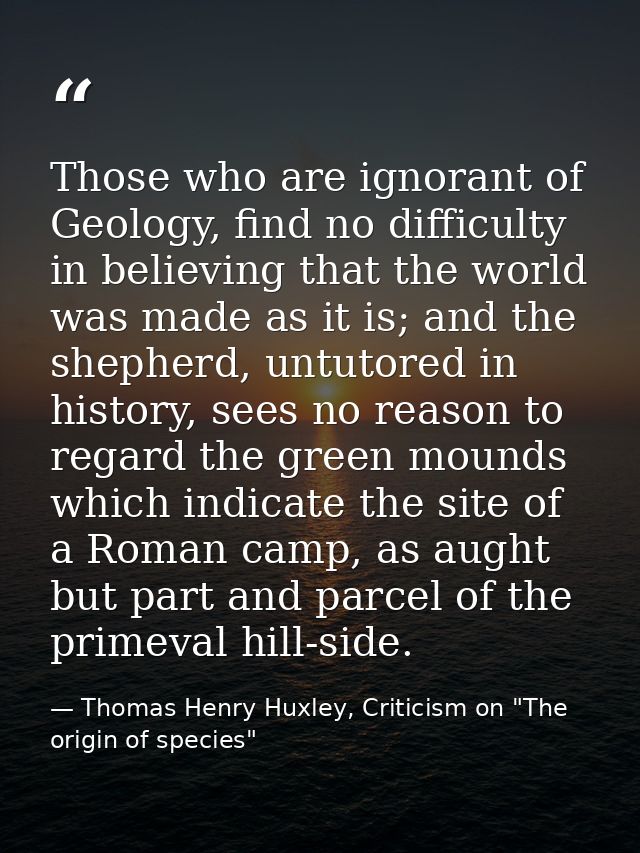 Those who are ignorant of Geology, find no difficulty in believing that the world was made as it is; and the shepherd, u — Thomas Henry Huxley, Criticism on "The origin of species"