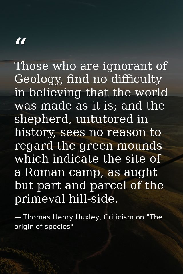 Those who are ignorant of Geology, find no difficulty in believing that the world was made as it is; and the shepherd, u — Thomas Henry Huxley, Criticism on "The origin of species"