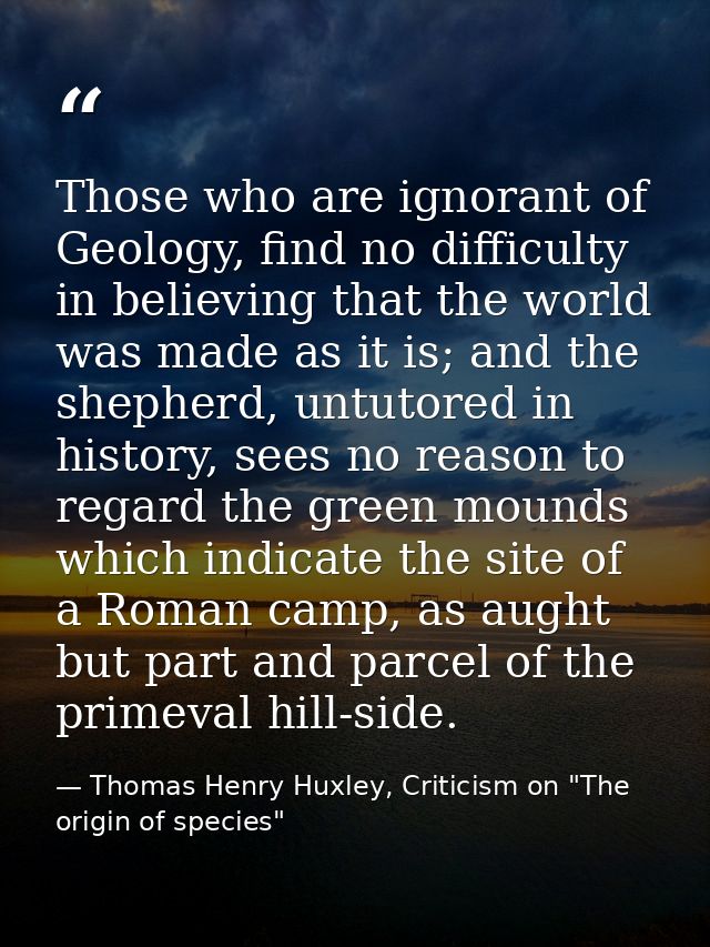 Those who are ignorant of Geology, find no difficulty in believing that the world was made as it is; and the shepherd, u — Thomas Henry Huxley, Criticism on "The origin of species"