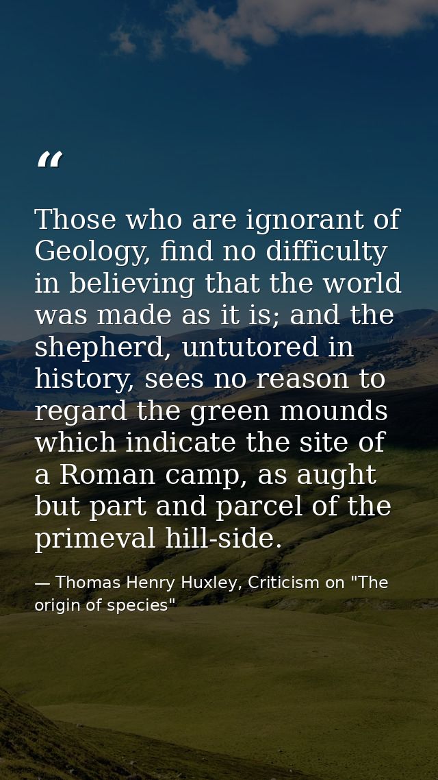 Those who are ignorant of Geology, find no difficulty in believing that the world was made as it is; and the shepherd, u — Thomas Henry Huxley, Criticism on "The origin of species"