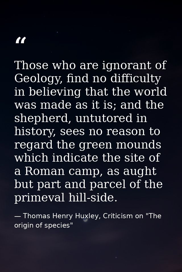 Those who are ignorant of Geology, find no difficulty in believing that the world was made as it is; and the shepherd, u — Thomas Henry Huxley, Criticism on "The origin of species"