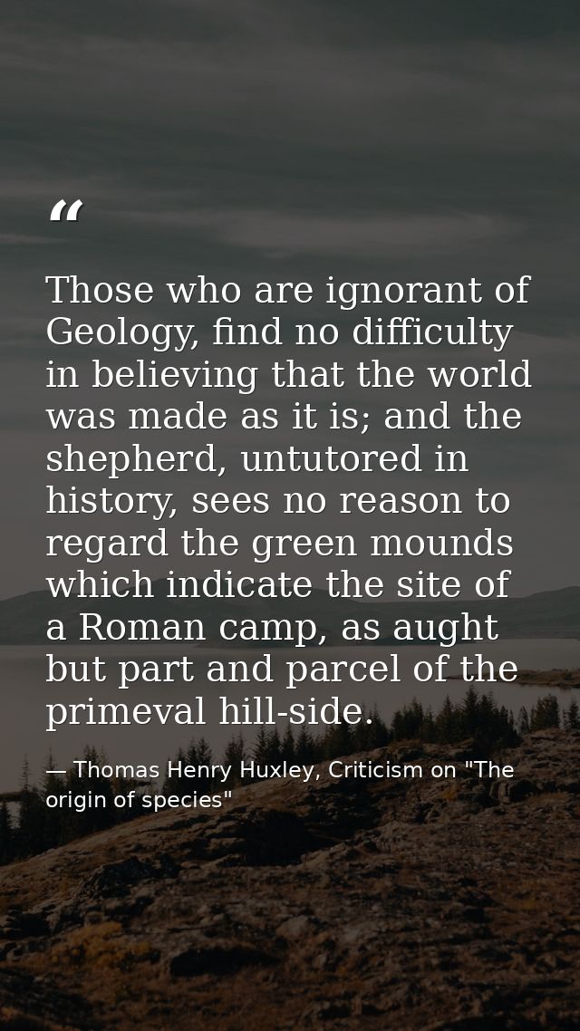 Those who are ignorant of Geology, find no difficulty in believing that the world was made as it is; and the shepherd, u — Thomas Henry Huxley, Criticism on "The origin of species"