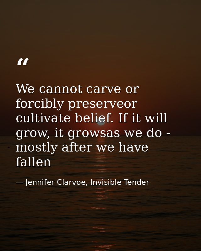 We cannot carve or forcibly preserveor cultivate belief. If it will grow, it growsas we do - mostly after we have fallen — Jennifer Clarvoe, Invisible Tender