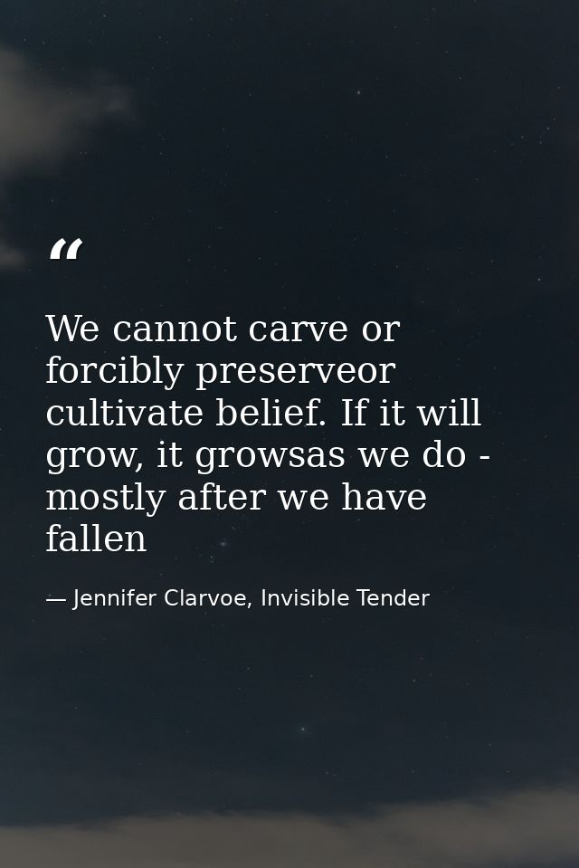 We cannot carve or forcibly preserveor cultivate belief. If it will grow, it growsas we do - mostly after we have fallen — Jennifer Clarvoe, Invisible Tender