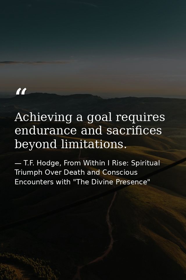 Achieving a goal requires endurance and sacrifices beyond limitations. — T.F. Hodge, From Within I Rise: Spiritual Triumph Over Death and Conscious Encounters with "The Divine Presence"