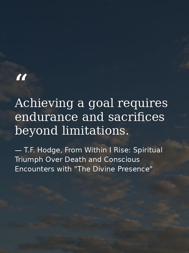 Achieving a goal requires endurance and sacrifices beyond limitations. — T.F. Hodge, From Within I Rise: Spiritual Triumph Over Death and Conscious Encounters with "The Divine Presence"