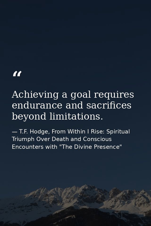 Achieving a goal requires endurance and sacrifices beyond limitations. — T.F. Hodge, From Within I Rise: Spiritual Triumph Over Death and Conscious Encounters with "The Divine Presence"