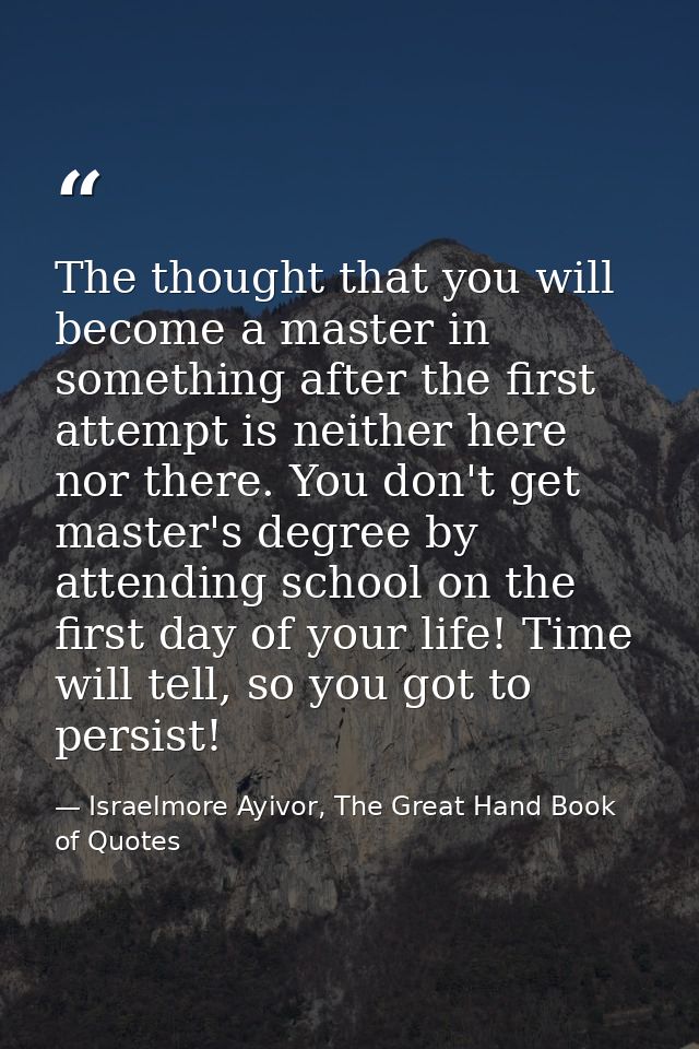 The thought that you will become a master in something after the first attempt is neither here nor there. You don't get  — Israelmore Ayivor, The Great Hand Book of Quotes