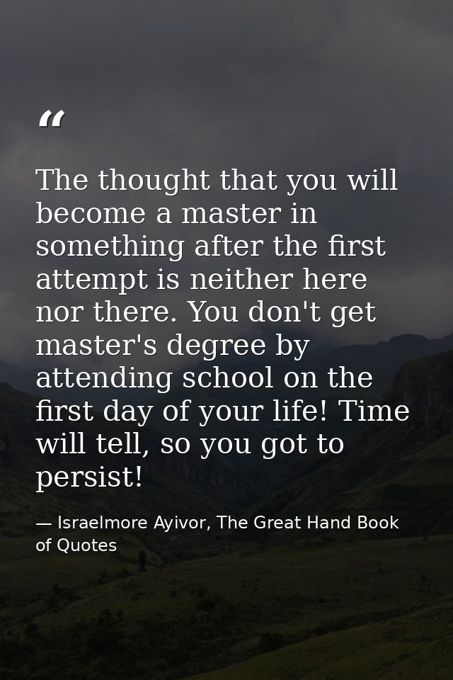 The thought that you will become a master in something after the first attempt is neither here nor there. You don't get  — Israelmore Ayivor, The Great Hand Book of Quotes