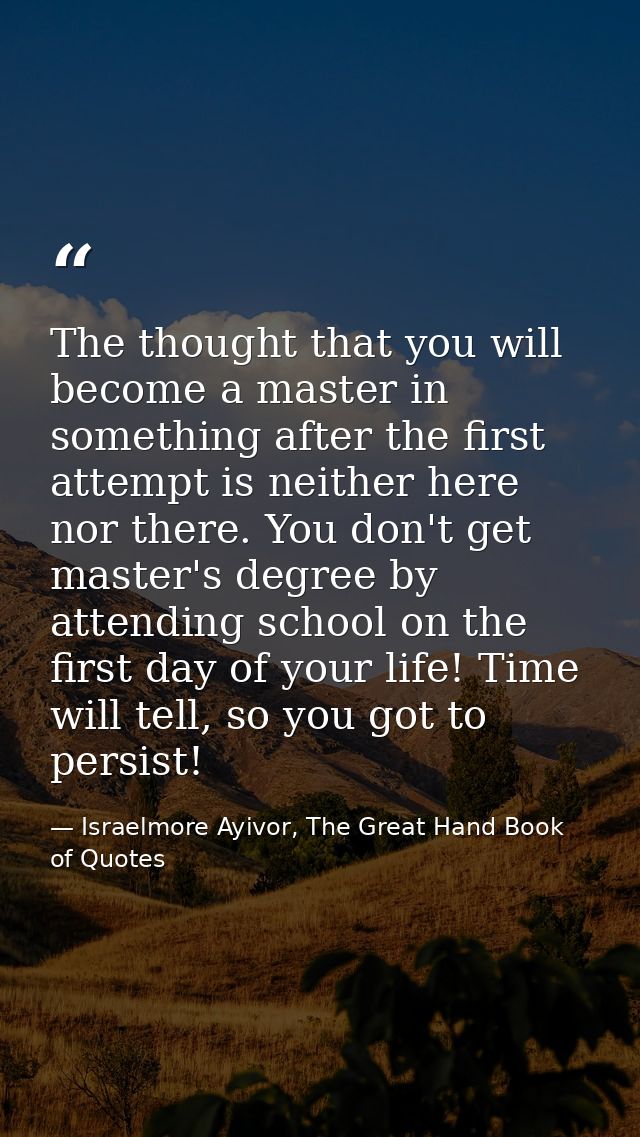 The thought that you will become a master in something after the first attempt is neither here nor there. You don't get  — Israelmore Ayivor, The Great Hand Book of Quotes