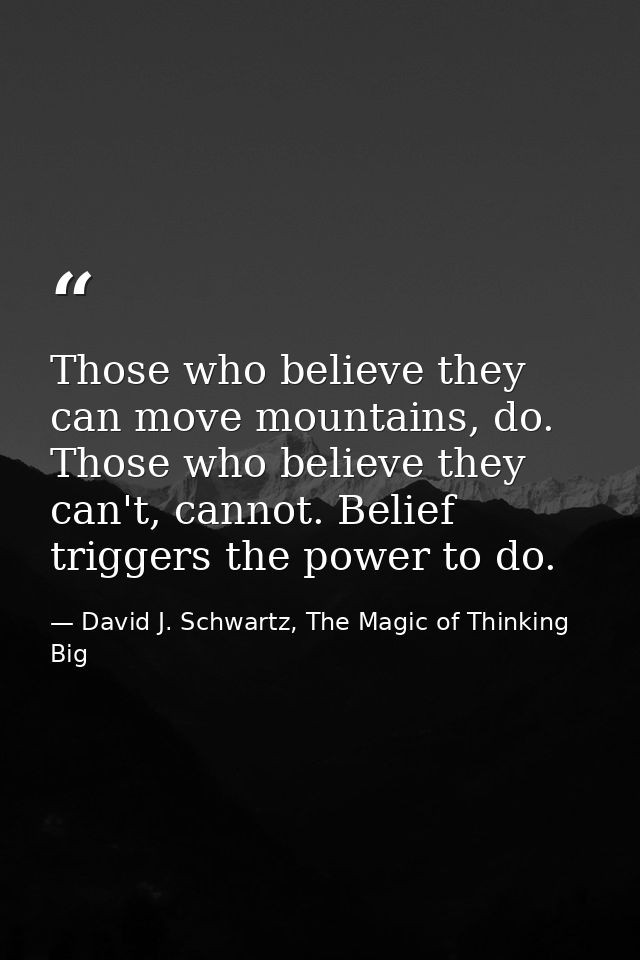 Those who believe they can move mountains, do. Those who believe they can't, cannot. Belief triggers the power to do. — David J. Schwartz, The Magic of Thinking Big