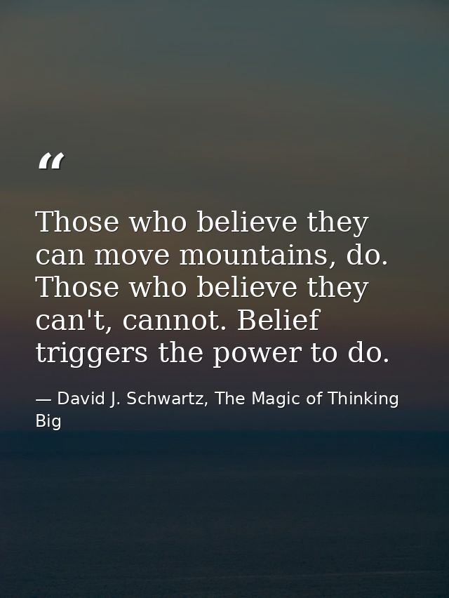 Those who believe they can move mountains, do. Those who believe they can't, cannot. Belief triggers the power to do. — David J. Schwartz, The Magic of Thinking Big
