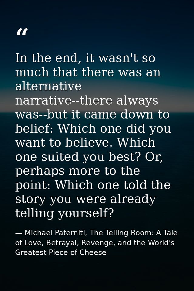In the end, it wasn't so much that there was an alternative narrative--there always was--but it came down to belief: Whi — Michael Paterniti, The Telling Room: A Tale of Love, Betrayal, Revenge, and the World's Greatest Piece of Cheese