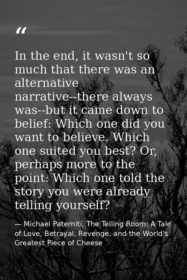 In the end, it wasn't so much that there was an alternative narrative--there always was--but it came down to belief: Whi — Michael Paterniti, The Telling Room: A Tale of Love, Betrayal, Revenge, and the World's Greatest Piece of Cheese