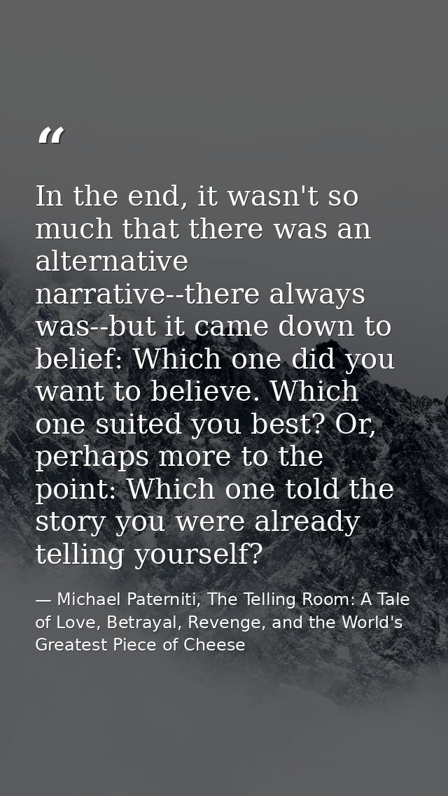 In the end, it wasn't so much that there was an alternative narrative--there always was--but it came down to belief: Whi — Michael Paterniti, The Telling Room: A Tale of Love, Betrayal, Revenge, and the World's Greatest Piece of Cheese
