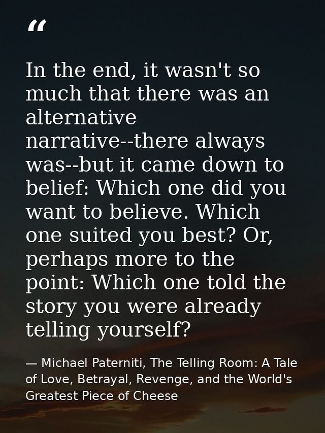 In the end, it wasn't so much that there was an alternative narrative--there always was--but it came down to belief: Whi — Michael Paterniti, The Telling Room: A Tale of Love, Betrayal, Revenge, and the World's Greatest Piece of Cheese
