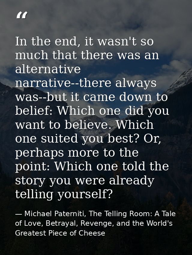 In the end, it wasn't so much that there was an alternative narrative--there always was--but it came down to belief: Whi — Michael Paterniti, The Telling Room: A Tale of Love, Betrayal, Revenge, and the World's Greatest Piece of Cheese