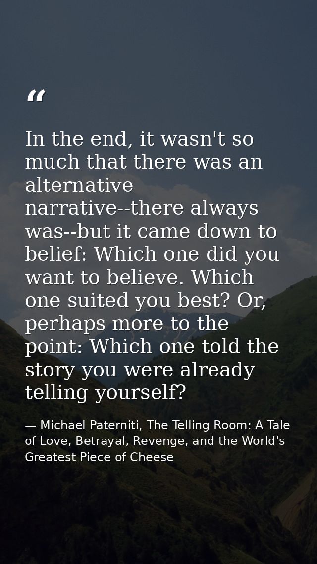 In the end, it wasn't so much that there was an alternative narrative--there always was--but it came down to belief: Whi — Michael Paterniti, The Telling Room: A Tale of Love, Betrayal, Revenge, and the World's Greatest Piece of Cheese