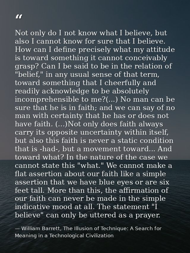 Not only do I not know what I believe, but also I cannot know for sure that I believe. How can I define precisely what m — William Barrett, The Illusion of Technique: A Search for Meaning in a Technological Civilization