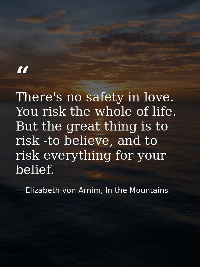 There's no safety in love. You risk the whole of life. But the great thing is to risk -to believe, and to risk everythin — Elizabeth von Arnim, In the Mountains