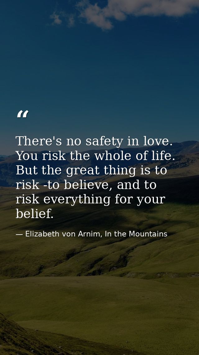 There's no safety in love. You risk the whole of life. But the great thing is to risk -to believe, and to risk everythin — Elizabeth von Arnim, In the Mountains