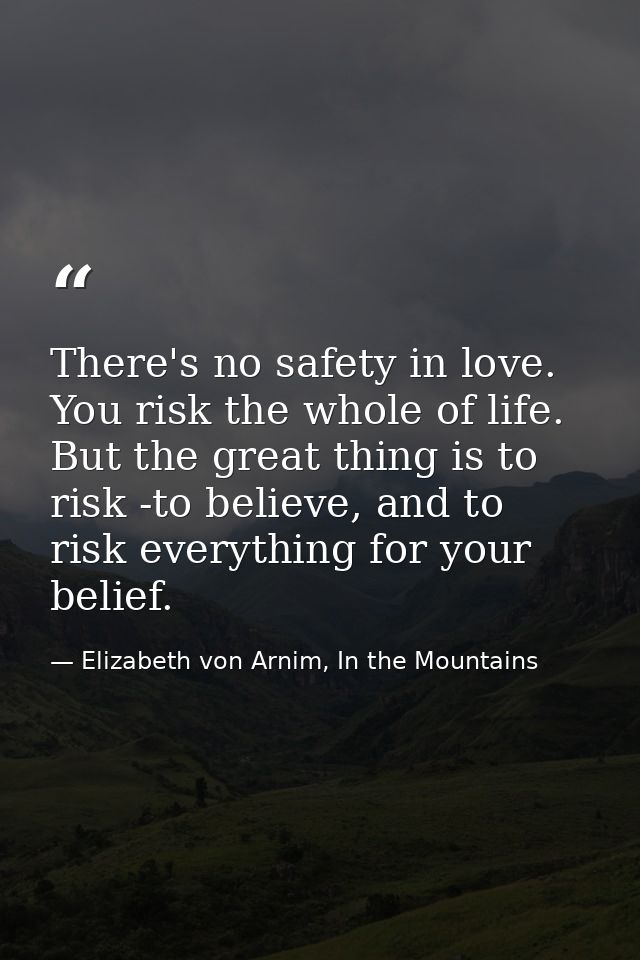 There's no safety in love. You risk the whole of life. But the great thing is to risk -to believe, and to risk everythin — Elizabeth von Arnim, In the Mountains