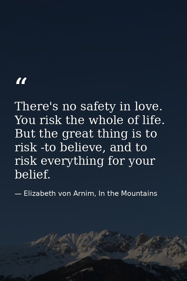 There's no safety in love. You risk the whole of life. But the great thing is to risk -to believe, and to risk everythin — Elizabeth von Arnim, In the Mountains