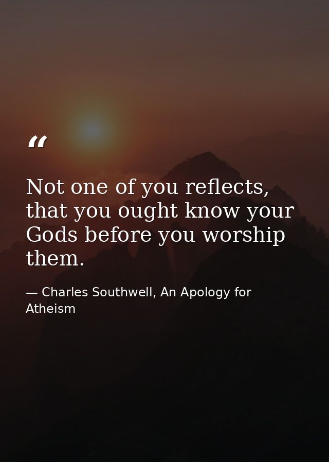 Not one of you reflects, that you ought know your Gods before you worship them. — Charles Southwell, An Apology for Atheism