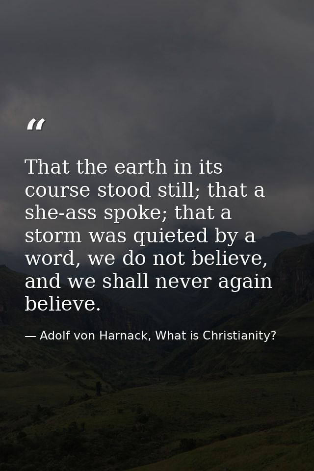 That the earth in its course stood still; that a she-ass spoke; that a storm was quieted by a word, we do not believe, a — Adolf von Harnack, What is Christianity?