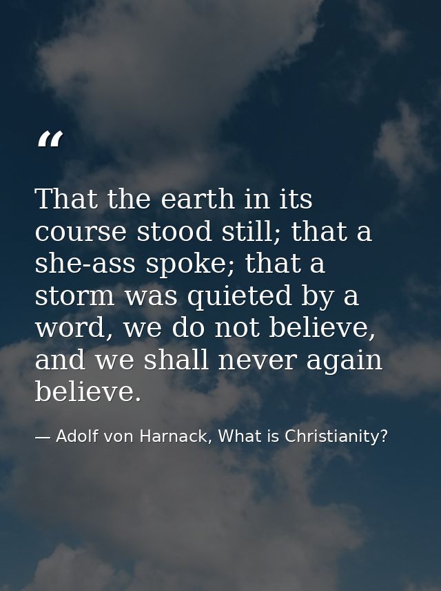 That the earth in its course stood still; that a she-ass spoke; that a storm was quieted by a word, we do not believe, a — Adolf von Harnack, What is Christianity?