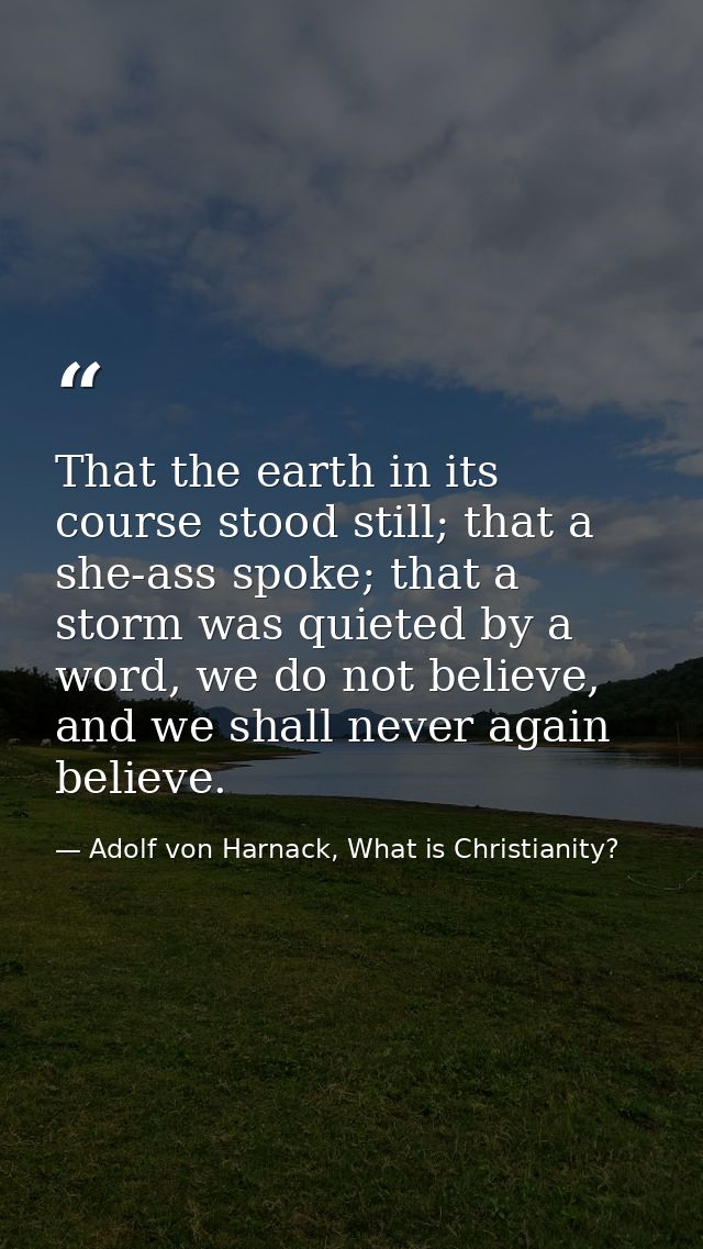 That the earth in its course stood still; that a she-ass spoke; that a storm was quieted by a word, we do not believe, a — Adolf von Harnack, What is Christianity?