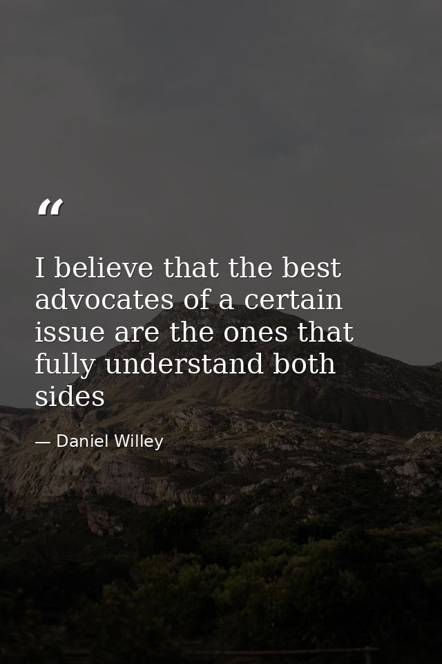 I believe that the best advocates of a certain issue are the ones that fully understand both sides — Daniel Willey