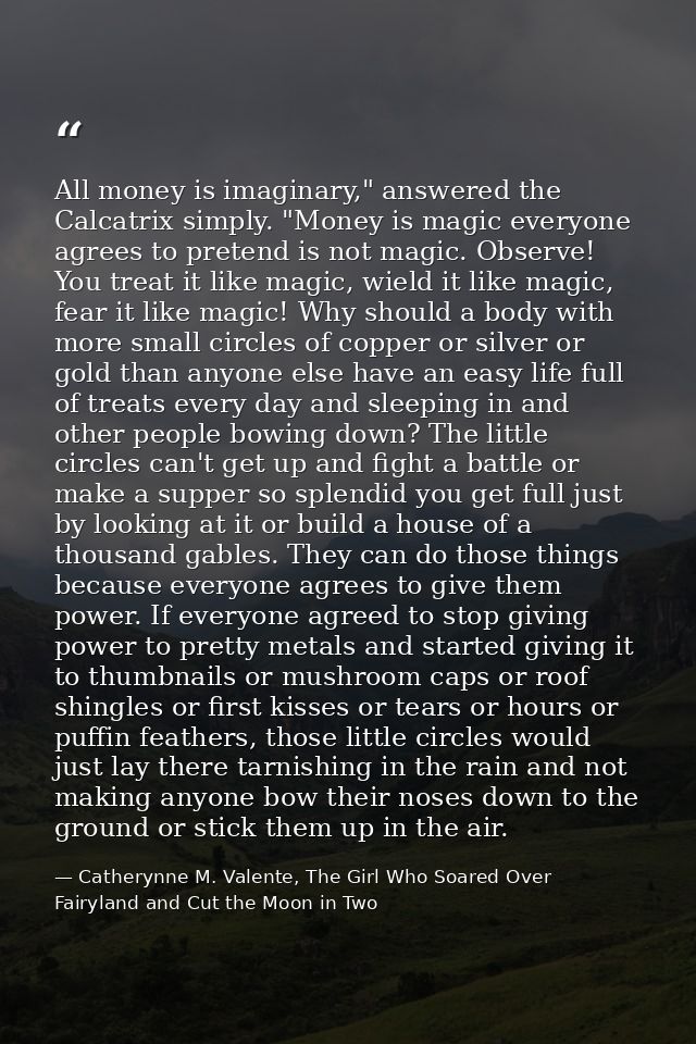 All money is imaginary," answered the Calcatrix simply. "Money is magic everyone agrees to pretend is not magic. Observe — Catherynne M. Valente, The Girl Who Soared Over Fairyland and Cut the Moon in Two