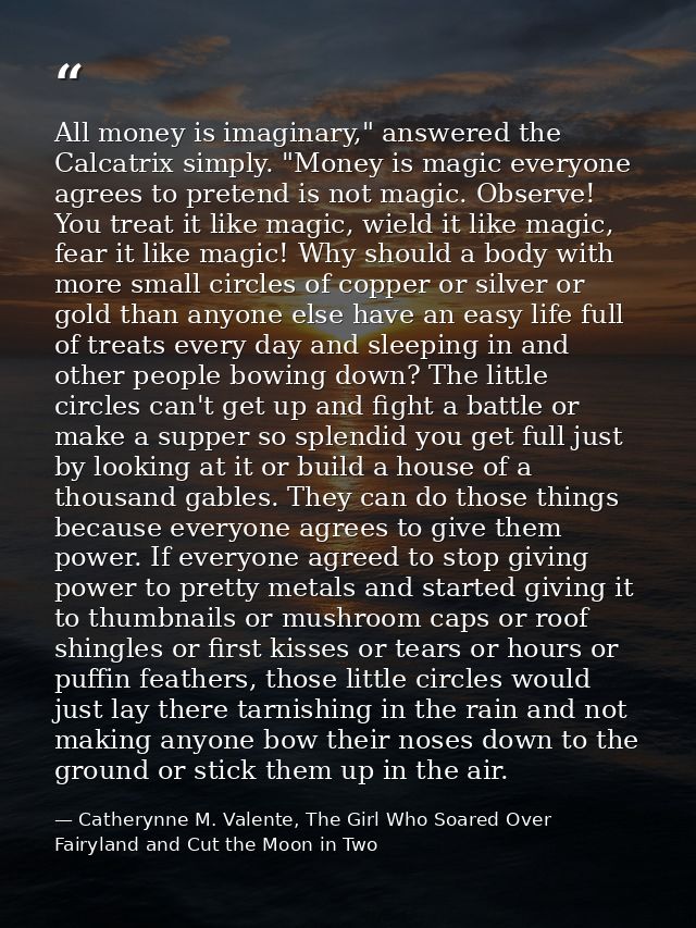 All money is imaginary," answered the Calcatrix simply. "Money is magic everyone agrees to pretend is not magic. Observe — Catherynne M. Valente, The Girl Who Soared Over Fairyland and Cut the Moon in Two