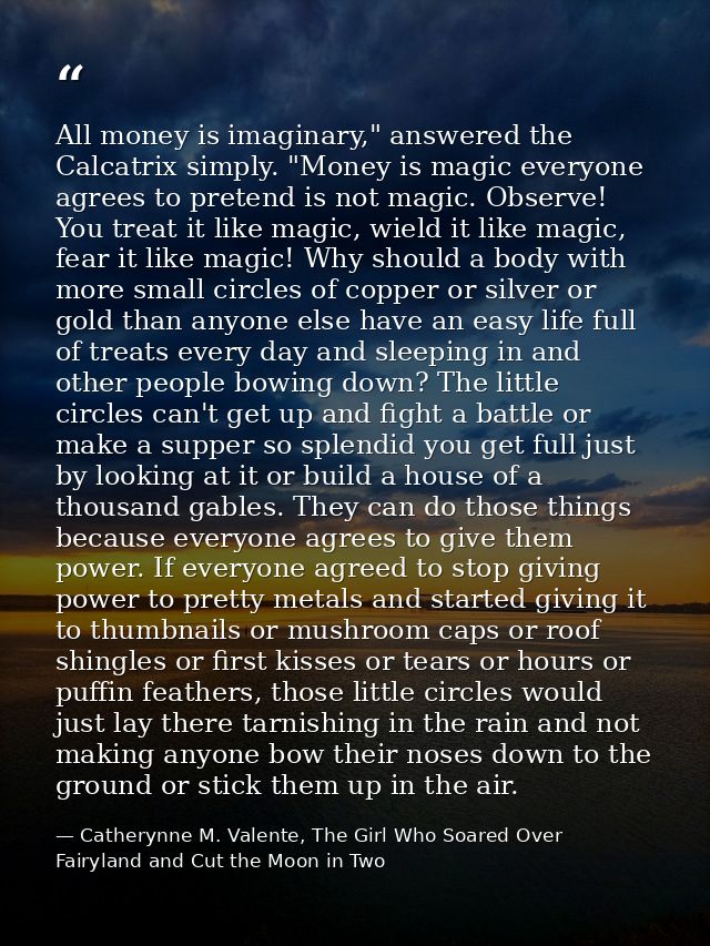 All money is imaginary," answered the Calcatrix simply. "Money is magic everyone agrees to pretend is not magic. Observe — Catherynne M. Valente, The Girl Who Soared Over Fairyland and Cut the Moon in Two
