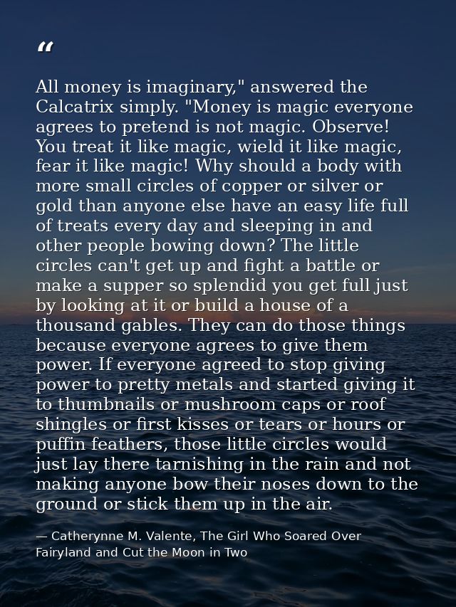 All money is imaginary," answered the Calcatrix simply. "Money is magic everyone agrees to pretend is not magic. Observe — Catherynne M. Valente, The Girl Who Soared Over Fairyland and Cut the Moon in Two