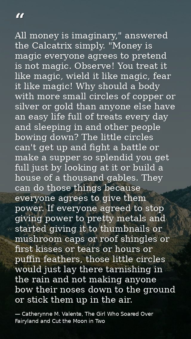 All money is imaginary," answered the Calcatrix simply. "Money is magic everyone agrees to pretend is not magic. Observe — Catherynne M. Valente, The Girl Who Soared Over Fairyland and Cut the Moon in Two