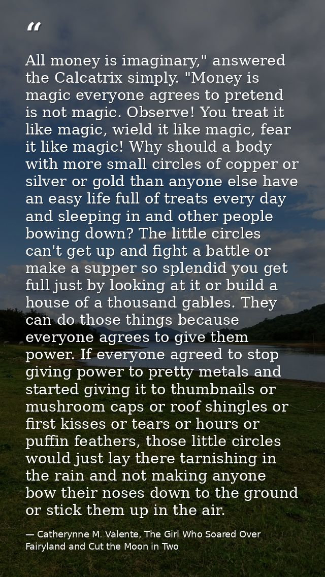 All money is imaginary," answered the Calcatrix simply. "Money is magic everyone agrees to pretend is not magic. Observe — Catherynne M. Valente, The Girl Who Soared Over Fairyland and Cut the Moon in Two