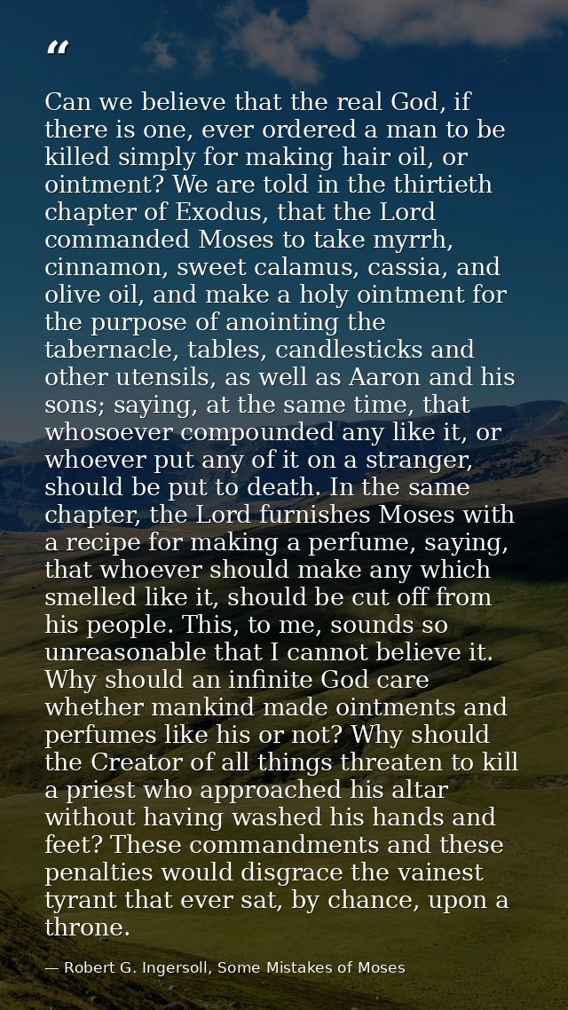 Can we believe that the real God, if there is one, ever ordered a man to be killed simply for making hair oil, or ointme — Robert G. Ingersoll, Some Mistakes of Moses