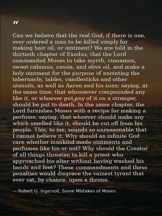 Can we believe that the real God, if there is one, ever ordered a man to be killed simply for making hair oil, or ointme — Robert G. Ingersoll, Some Mistakes of Moses