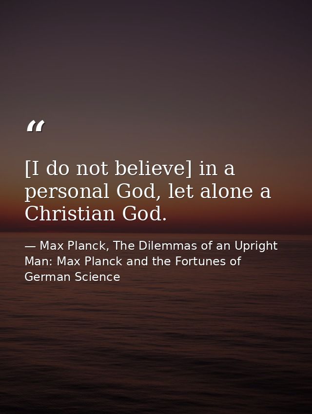 [I do not believe] in a personal God, let alone a Christian God. — Max Planck, The Dilemmas of an Upright Man: Max Planck and the Fortunes of German Science