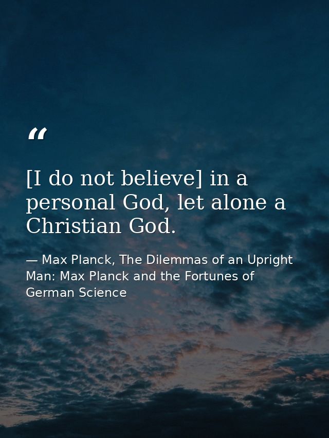 [I do not believe] in a personal God, let alone a Christian God. — Max Planck, The Dilemmas of an Upright Man: Max Planck and the Fortunes of German Science