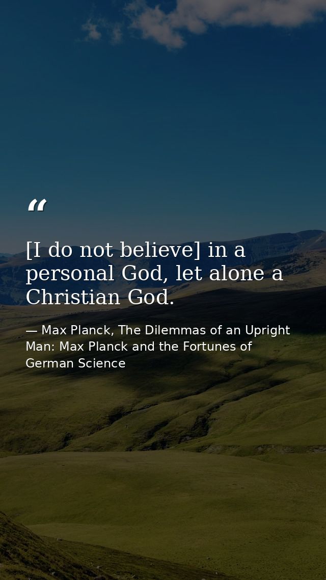 [I do not believe] in a personal God, let alone a Christian God. — Max Planck, The Dilemmas of an Upright Man: Max Planck and the Fortunes of German Science
