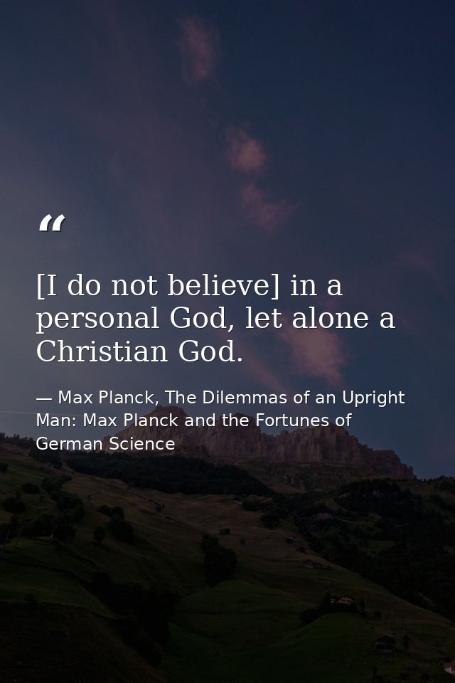 [I do not believe] in a personal God, let alone a Christian God. — Max Planck, The Dilemmas of an Upright Man: Max Planck and the Fortunes of German Science