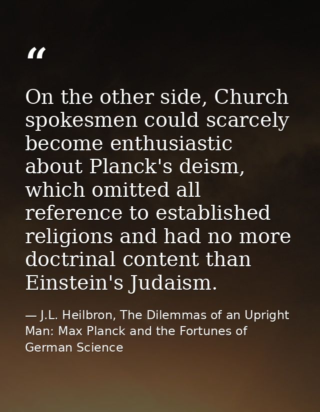 On the other side, Church spokesmen could scarcely become enthusiastic about Planck's deism, which omitted all reference — J.L. Heilbron, The Dilemmas of an Upright Man: Max Planck and the Fortunes of German Science